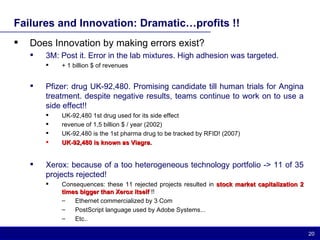 Failures and Innovation: Dramatic…profits !! Does Innovation by making errors exist? 3M: Post it. Error in the lab mixtures. High adhesion was targeted. + 1 billion $ of revenues Pfizer: drug UK-92,480. Promising candidate till human trials for Angina treatment. despite negative results, teams continue to work on to use a side effect!! UK-92,480 1st drug used for its side effect revenue of 1,5 billion $ / year (2002) UK-92,480 is the 1st pharma drug to be tracked by RFID! (2007) UK-92,480 is known as Viagra. Xerox: because of a too heterogeneous technology portfolio -> 11 of 35 projects rejected! Consequences: these 11 rejected projects resulted in  stock market capitalization 2 times bigger than Xerox itself  !!  Ethernet commercialized by 3 Com PostScript language used by Adobe Systems... Etc.. 