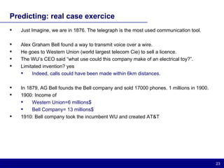 Predicting: real case exercice Just Imagine, we are in 1876. The telegraph is the most used communication tool. Alex Graham Bell found a way to transmit voice over a wire.  He goes to Western Union (world largest telecom Cie) to sell a licence. The WU’s CEO said “what use could this company make of an electrical toy?”.  Limitated invention? yes Indeed, calls could have been made within 6km distances. In 1879, AG Bell founds the Bell company and sold 17000 phones. 1 millions in 1900. 1900: Income of Western Union=6 millions$ Bell Company= 13 millions$ 1910: Bell company took the incumbent WU and created AT&T 