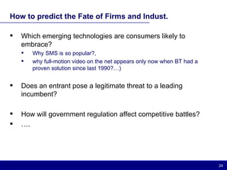 How to predict the Fate of Firms and Indust. Which emerging technologies are consumers likely to embrace? Why SMS is so popular?,  why full-motion video on the net appears only now when BT had a proven solution since last 1990?…) Does an entrant pose a legitimate threat to a leading incumbent? How will government regulation affect competitive battles? … . 