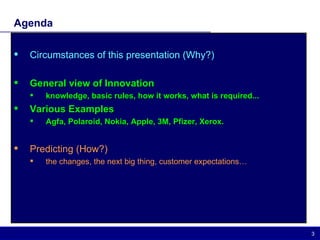 Agenda Circumstances of this presentation (Why?) General view of Innovation  knowledge, basic rules, how it works, what is required... Various Examples Agfa, Polaroid, Nokia, Apple, 3M, Pfizer, Xerox. Predicting (How?) the changes, the next big thing, customer expectations… 
