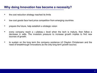 Why doing Innovation has become a necessity? the cost reduction strategy reached its limits low cost goods face hard price competition from emerging countries prepare the future, help establish a strategic vision every company reach a « plateau » level when the tech is mature, then follow a decrease in sells. The investors pressure to increase growth implies to find new sources of growth. to sustain on the long term the company existence (cf Clayton Christensen and the need of breakthrough innovations as the only long term growth source) 