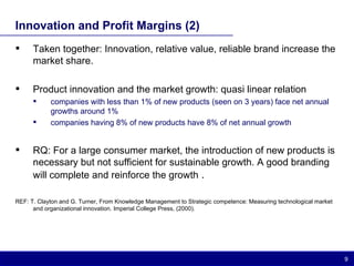 Innovation and Profit Margins (2) Taken together: Innovation, relative value, reliable brand increase the market share. Product innovation and the market growth: quasi linear relation companies with less than 1% of new products (seen on 3 years) face net annual growths around 1% companies having 8% of new products have 8% of net annual growth RQ: For a large consumer market, the introduction of new products is necessary but not sufficient for sustainable growth. A good branding will complete and reinforce the growth  . REF: T. Clayton and G. Turner, From Knowledge Management to Strategic competence: Measuring technological market and organizational innovation. Imperial College Press, (2000). 
