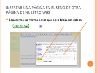 INSERTAR UNA PÁGINA EN EL SENO DE OTRA PÁGINA DE NUESTRO WIKI Seguiremos los mismos pasos que para bloguear videos: 