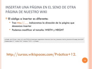 INSERTAR UNA PÁGINA EN EL SENO DE OTRA PÁGINA DE NUESTRO WIKI El código a insertar es diferente: Tras  http://___  indicaremos la dirección de la página que deseamos insertar Podemos modificar el tamaño: WIDTH y HEIGHT http://cursos.wikispaces.com/Práctica+12. 