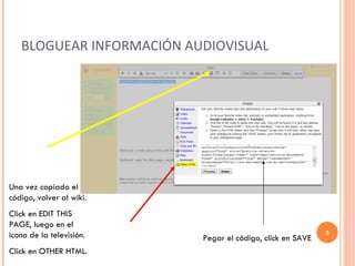 BLOGUEAR INFORMACIÓN AUDIOVISUAL Una vez copiado el código, volver al wiki. Click en EDIT THIS PAGE, luego en el icono de la televisión. Click en OTHER HTML. Pegar el código, click en SAVE 