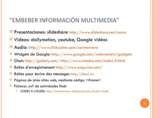 “ EMBEBER INFORMACIÓN MULTIMEDIA” Presentaciones: slideshare  http://www.slideshare.net/cvera Videos: dailymotion, youtube, Google vidéos Audio:  http://www.clickcaster.com/carmenvera Widgets de Google:  http://www.google.com/webmasters/gadgets Chats  http://gabbly.com/   http://www.meebo.com/index-fr.html Boîtes d’enregistrement  http://www.wagwire.com/ Boîtes pour écrire des messages  http://cbox.ws Páginas de otros sitios web, mediante código <iframe> Ficheros .swf de actividades flash CODES À UTILISER:  http://carmenvera.wikispaces.com/Audio-visuel. 