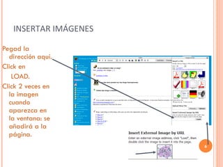 INSERTAR IMÁGENES Pegad la dirección aquí. Click en   LOAD. Click 2 veces en la imagen cuando aparezca en la ventana: se añadirá a la página. 