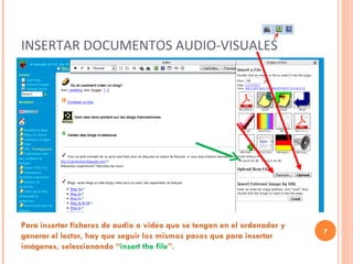 INSERTAR DOCUMENTOS AUDIO-VISUALES Para insertar ficheros de audio o video que se tengan en el ordenador y generar el lector, hay que seguir los mismos pasos que para insertar imágenes, seleccionando “ insert the file ”.  