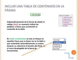 INCLUIR UNA TABLA DE CONTENIDOS EN LA PÁGINA Independientemente de la forma de añadir el código  [[toc]] ,   es necesario indicar las palabras o frases que constituirán el contenido de la tabla. En   modo visualización  se crea un bloque en aquellas frases que se desee ver en la tabla y que contendrán automáticamente un enlace, después se selecciona el tamaño del título, en el menú desplegable de la barra de herramientas  