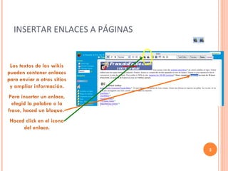 INSERTAR ENLACES A PÁGINAS Los textos de los wikis pueden contener enlaces para enviar a otros sitios y ampliar información. Para insertar un enlace, elegid la palabra o la frase, haced un bloque.  Haced click en el icono del enlace. 