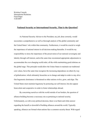 Kristina Console
International Relations
Final Paper
5/20/2007
National Security or International Security, That is the Question?
As National Security Advisor to the President, my job, done correctly, would
necessitate a comprehensive as well as thorough analysis of the global community and
the United States’ role within that community. Furthermore, it would be crucial to weigh
the importance of national interest in all decision-making thereafter. It would be my
responsibility to stress the importance of the preservation of our national sovereignty and
identity through self-interest, and at the same time recommend appropriate adjustments to
accommodate the ever-changing world order, all the while maintaining good relations on
the global stage. This principle would allow the Unites States to maintain our traditional
core values, but at the same time recognize the increasing dependence on others by way
of globalization; which ultimately beseeches us to change and adapt in order to stay alive.
Our hegemonic dominance is threatened as other nations evolve, grow, and align. The
United States must maintain hegemony by protecting our self-interest, but also appear
benevolent and cooperative in order to foster relationships abroad.
By concerning ourselves with the world outside of our borders, the question of
alliance-building becomes a necessary one as pertaining to national security.
Unfortunately, as with every political decision, there is no black and white answer
regarding the benefit or downfall of building alliances around the world. Typically
speaking, alliances are formed when nations face a common security threat. With regard
1
 
