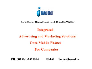 Royal Marine House, Strand Road, Bray, Co. Wicklow     Integrated   Advertising and Marketing Solutions   Onto Mobile Phones  For Companies PH. 00353-1-2021044  EMAIL: Peter@iword.ie 
