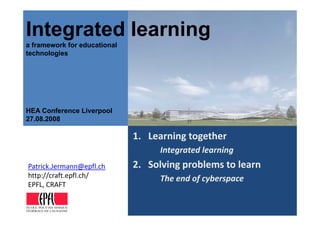 Integrated learning
  teg ated ea     g
a framework for educational
technologies




HEA Conference Liverpool
     Co e e ce    e poo
27.08.2008

                              1. Learning together
                                 Learning together
                                   Integrated learning
                              2. Solving problems to learn
                              2 Solving problems to learn
Patrick.Jermann@epfl.ch
P t i kJ         @ fl h
http://craft.epfl.ch/              The end of cyberspace
EPFL, CRAFT

ÉCOLE POLYTECHNIQUE
FÉDÉRALE DE LAUSANNE
 