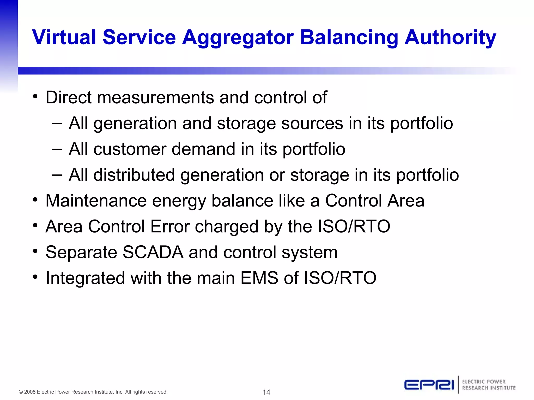 Virtual Service Aggregator Balancing Authority Direct measurements and control of  All generation and storage sources in its portfolio All customer demand in its portfolio All distributed generation or storage in its portfolio Maintenance energy balance like a Control Area Area Control Error charged by the ISO/RTO Separate SCADA and control system Integrated with the main EMS of ISO/RTO 