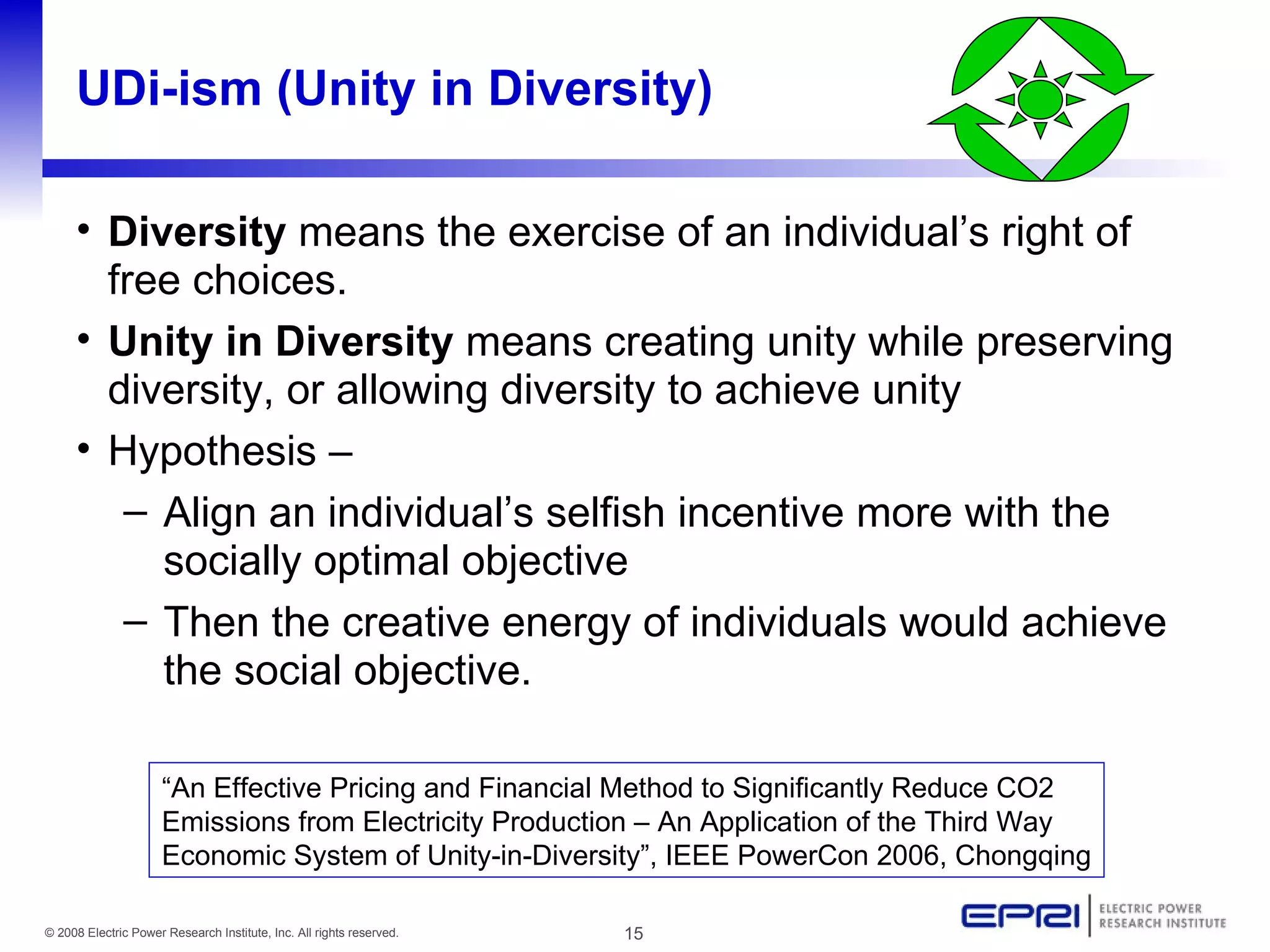 UDi-ism (Unity in Diversity) Diversity  means the exercise of an individual’s right of free choices.  Unity in Diversity  means creating unity while  preserving  diversity ,  or allowing diversity  to achieve  unity Hypothesis –  Align an individual’s selfish incentive more with the socially optimal objective Then the creative energy of individuals would achieve the social objective. “ An Effective Pricing and Financial Method to Significantly Reduce CO2 Emissions from Electricity Production – An Application of the Third Way Economic System of Unity-in-Diversity”, IEEE PowerCon 2006, Chongqing 