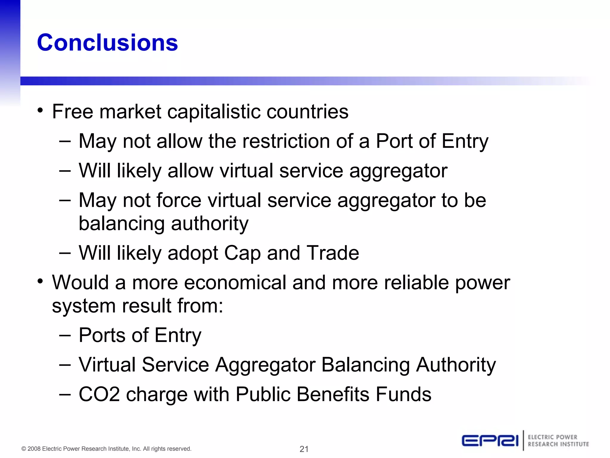Conclusions Free market capitalistic countries  May not allow the restriction of a Port of Entry Will likely allow virtual service aggregator May not force virtual service aggregator to be balancing authority Will likely adopt Cap and Trade Would a more economical and more reliable power system result from: Ports of Entry Virtual Service Aggregator Balancing Authority CO2 charge with Public Benefits Funds 