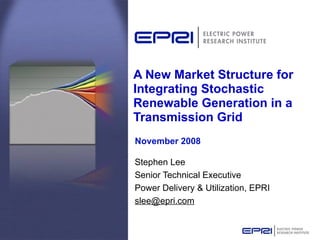 A New Market Structure for Integrating Stochastic Renewable Generation in a Transmission Grid Stephen Lee Senior Technical Executive  Power Delivery & Utilization, EPRI [email_address] November 2008 