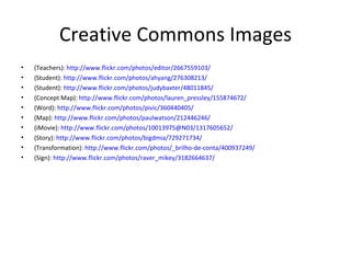 Creative Commons Images (Teachers) : http://www.flickr.com/photos/editor/2667559103/ (Student):  http://www.flickr.com/photos/ahyang/276308213/   (Student):  http://www.flickr.com/photos/judybaxter/48011845/ (Concept Map):  http://www.flickr.com/photos/lauren_pressley/155874672/ (Word):  http://www.flickr.com/photos/pivic/360440405/ (Map):  http://www.flickr.com/photos/paulwatson/212446246/ (iMovie):  http://www.flickr.com/photos/10013975@N03/1317605652/ (Story) :  http://www.flickr.com/photos/bigdmia/729271734/ (Transformation) :  http://www.flickr.com/photos/_brilho-de-conta/400937249/ (Sign) : http://www.flickr.com/photos/raver_mikey/3182664637/ 