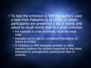 To test the inhibition in WM the authors used a task from Palladino et al (2001) in which participants are presented a list of words and asked to recall words that fit a given criterion. For example in a list of animals, recall the small ones. Intrusion errors can be considered indications of failure to inhibit. If inhibition in WM functions similarly to other memory systems the authors expected to find more intrusions in schizophrenic participants than in controls. 