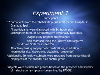 Experiment 1 Participants 37 outpatients from the rehabilitation unit of St. Cecilio Hospital in Granada, Spain. All participants were diagnosed with Schizophrenia, Schizophreniform, or Schizoaffective Personality Disorders. Diagnosis by hospital professionals Also assessed using the Positive and Negative  Syndrome Scale Test (PANSS) All actively taking antipsychotic medications, in addition to neuroleptics (i.e. risperdone, clozapine, haloperidol) Additionally, 20 healthy subjects were recruited from the families of employees at the hospital as a control group. Subjects were divided into groups based on the presence and severity of hallucination symptoms (determined by PANSS). 
