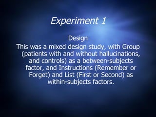 Experiment 1 Design This was a mixed design study, with Group (patients with and without hallucinations, and controls) as a between-subjects factor, and Instructions (Remember or Forget) and List (First or Second) as within-subjects factors. 