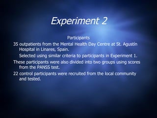 Experiment 2 Participants 35 outpatients from the Mental Health Day Centre at St. Agustín Hospital in Linares, Spain. Selected using similar criteria to participants in Experiment 1. These participants were also divided into two groups using scores from the PANSS test. 22 control participants were recruited from the local community and tested. 