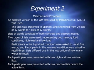 Experiment 2 Materials and Procedure An adapted version of the WM task used by Palladino et al. (2001) was used. The task was presented in Spanish, and shortened from 24 lists of 12 words to 4 lists of 12 words. Lists of words consisted of both concrete and abstract nouns. Two types of lists were used, representing two memory load conditions, high-load and low-load Participants in the high-load condition were asked to recall five words, and Participants in the low-load condition were asked to recall three. Lists differed only in the instruction of how many words to recall. Each participant was presented with two high and two low-load lists. Each participant was presented with two practice lists before the actual task. 