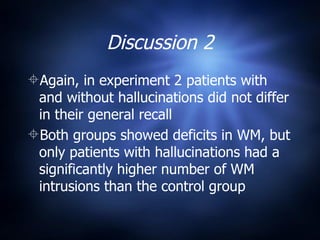 Discussion 2 Again, in experiment 2 patients with and without hallucinations did not differ in their general recall Both groups showed deficits in WM, but only patients with hallucinations had a significantly higher number of WM intrusions than the control group 