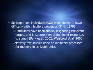 Schizophrenic individuals have been known to have difficulty with inhibitory processes (Frith 1979) Difficulties have been shown in ignoring irrelevant targets and in suppression of dominant responses to stimuli (Park et al. 2002; Weisbrod et al. 2000) Relatively few studies done on inhibitory processes for memory in schizophrenics 