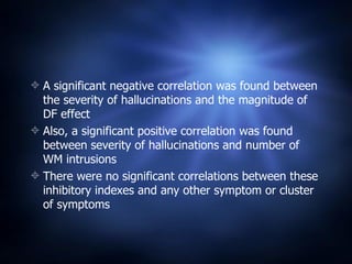 A significant negative correlation was found between the severity of hallucinations and the magnitude of DF effect Also, a significant positive correlation was found between severity of hallucinations and number of WM intrusions  There were no significant correlations between these inhibitory indexes and any other symptom or cluster of symptoms  