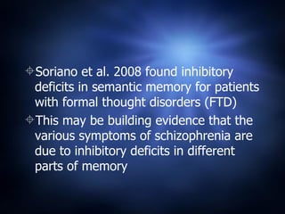 Soriano et al. 2008 found inhibitory deficits in semantic memory for patients with formal thought disorders (FTD) This may be building evidence that the various symptoms of schizophrenia are due to inhibitory deficits in different parts of memory  