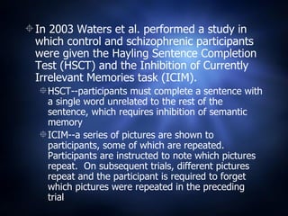 In 2003 Waters et al. performed a study in which control and schizophrenic participants were given the Hayling Sentence Completion Test (HSCT) and the Inhibition of Currently Irrelevant Memories task (ICIM). HSCT--participants must complete a sentence with a single word unrelated to the rest of the sentence, which requires inhibition of semantic memory ICIM--a series of pictures are shown to participants, some of which are repeated.  Participants are instructed to note which pictures repeat.  On subsequent trials, different pictures repeat and the participant is required to forget which pictures were repeated in the preceding trial 