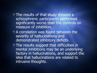 The results of that study showed a schizophrenic participants performed significantly worse than the controls on measure of inhibition. A correlation was found between the severity of hallucinations and demonstrated inhibitory deficits. The results suggest that difficulties in mental inhibitions may be an underlying factory in hallucinations, and support the idea that hallucinations are related to intrusive thoughts. 