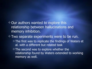 Our authors wanted to explore this relationship between hallucinations and memory inhibition. Two separate experiments were to be run. The first was to replicate the findings of Waters et al. with a different but related task The second was to explore whether the relationship found by Waters extended to working memory as well.  