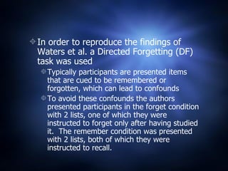 In order to reproduce the findings of Waters et al. a Directed Forgetting (DF) task was used Typically participants are presented items that are cued to be remembered or forgotten, which can lead to confounds To avoid these confounds the authors presented participants in the forget condition with 2 lists, one of which they were instructed to forget only after having studied it.  The remember condition was presented with 2 lists, both of which they were instructed to recall. 
