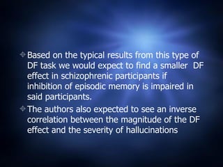 Based on the typical results from this type of DF task we would expect to find a smaller  DF effect in schizophrenic participants if inhibition of episodic memory is impaired in said participants. The authors also expected to see an inverse correlation between the magnitude of the DF effect and the severity of hallucinations 
