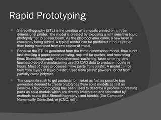 Rapid Prototyping Stereolithography (STL) is the creation of a models printed on a three dimensional printer. The model is created by exposing a light sensitive liquid photopolymer to a laser beam. As the photopolymer cures, a new layer is constantly being added. A typical model can be produced in hours rather than being machined from raw stocks of metal. Because the STL is generated from the three dimensional model, time is not lost detailing a paper space drawing, request for quotes, and machining time. Stereolithography, photochemical machining, laser sintering, and laminated-object manufacturing use 3D CAD data to produce models in hours. Most of these processes make parts from plastic. A model can be built from layers of liquid plastic, fused from plastic powders, or cut from partially cured polymer. The corporate rush to get products to market as fast as possible has generated demand to create prototypes from solid models as fast as possible. Rapid prototyping has been used to describe a process of creating parts as solid models which are directly interpreted and fabricated by methods exotic (like Stereolithography) and humble (like Computer Numerically Controlled, or (CNC, mill).  