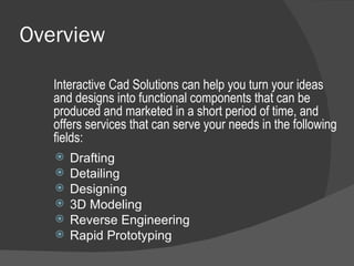 Overview Drafting Detailing Designing 3D Modeling Reverse Engineering Rapid Prototyping  Interactive Cad Solutions can help you turn your ideas and designs into functional components that can be produced and marketed in a short period of time, and offers services that can serve your needs in the following fields: 