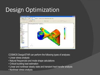 Design Optimization COSMOS DesignSTAR can perform the following types of analyses: •  Linear stress analysis •  Natural frequencies and mode shape calculations •  Critical buckling load estimation •  Linear and nonlinear steady state and transient heat transfer analysis •  Nonlinear stress analysis 