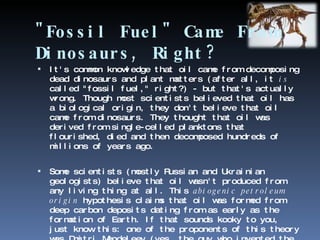 "Fossil Fuel" Came From Dinosaurs, Right? It's common knowledge that oil came from decomposing dead dinosaurs and plant matters (after all, it  is  called "fossil fuel," right?) - but that's actually wrong. Though most scientists believed that oil has a biological origin, they don't believe that oil came from dinosaurs. They thought that oil was derived from single-celled planktons that flourished, died and then decomposed hundreds of millions of years ago. Some scientists (mostly Russian and Ukrainian geologists) believe that oil wasn't produced from any living thing at all. This  abiogenic petroleum origin  hypothesis claims that oil was formed from deep carbon deposits dating from as early as the formation of Earth. If that sounds kooky to you, just know this: one of the proponents of this theory was Dmitri Mendeleev (yes, the guy who invented the periodic table of elements). 
