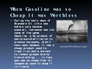 When Gasoline was so Cheap it was Worthless During the early days of Standard Oil (this was before cars became popular), kerosene was the name of the game. Gasoline, a by-product of petroleum distillation to produce kerosene, didn't have much demand. It was a cheap product used to treat lice and a solvent to remove grease stains from clothing ... In fact, gas was so cheap that oil companies used to dump it in rivers! Standard Oil refinery in 1910 