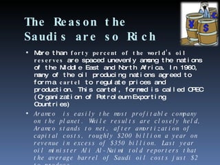 The Reason the Saudis are so Rich More than  forty percent of the world’s oil reserves  are spaced unevenly among the nations of the Middle East and North Africa. In 1960, many of the oil producing nations agreed to form a  cartel  to regulate prices and production. This cartel, formed is called OPEC (Organization of Petroleum Exporting Countries)  Aramco  is easily the most profitable company on the planet. While results are closely held, Aramco stands to net, after amortization of capital costs, roughly $200 billion a year on revenue in excess of $350 billion. Last year oil minister Ali Al-Naimi told reporters that the average barrel of Saudi oil costs just $2 to produce. 
