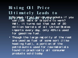 Rising Oil Price Ultimately Leads to Rising Goods Price So what if oil price skyrockets if you can just walk or bicycle to work? Well, it turns out that out of 20 million barrels of oil United States imports every day, only 45% is used for gasoline fuel.  Though the large majority of the rest are used as fuel of some sort (like heating fuel), a portion of the petroleum is used for raw materials found in practically all consumer products sold today 