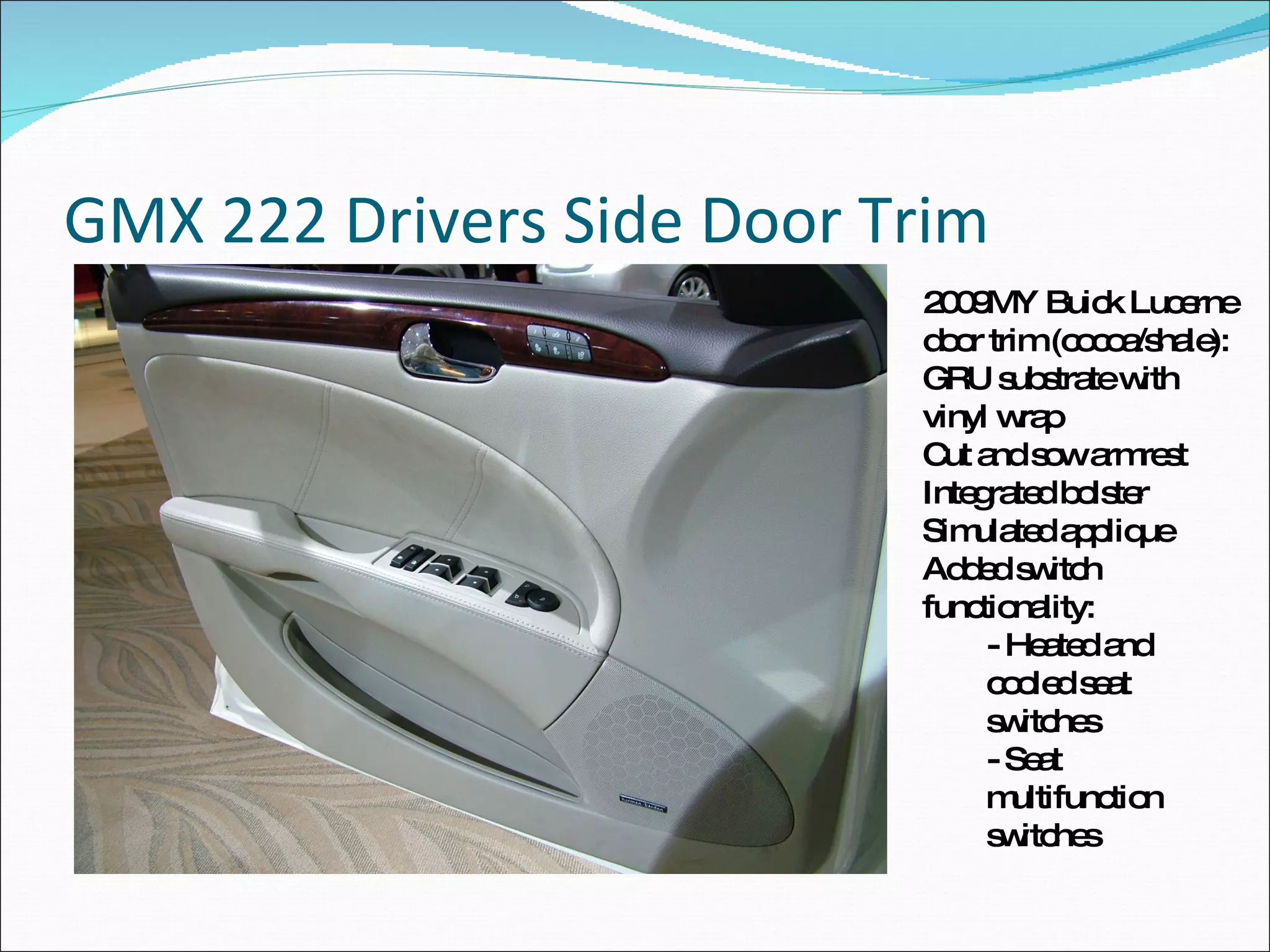 GMX 222 Drivers Side Door Trim 2009MY Buick Lucerne door trim (cocoa/shale): GRU substrate with vinyl wrap Cut and sow armrest Integrated bolster Simulated applique Added switch functionality: - Heated and cooled seat switches - Seat multifunction switches 