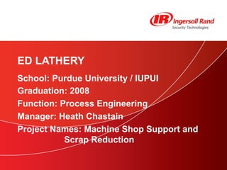 School: Purdue University / IUPUI Graduation: 2008 Function: Process Engineering Manager: Heath Chastain Project Names: Machine Shop Support and  Scrap Reduction ED LATHERY 
