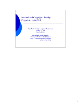 International Copyright: Foreign
Copyrights in the U.S.


       New York County Lawyers’ Association
                   October 22, 2008
                    New York City

             Raymond J. Dowd – Partner
          Dunnington Bartholow & Miller LLP
         Author – Copyright Litigation Handbook
                            (West 3d Ed. 2008)




                                                  1
 