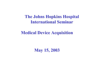 The Johns Hopkins Hospital International Seminar Medical Device Acquisition May 15, 2003 