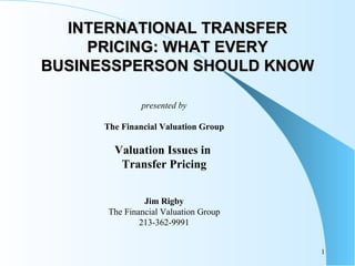INTERNATIONAL TRANSFER PRICING: WHAT EVERY BUSINESSPERSON SHOULD KNOW presented by The Financial Valuation Group Valuation Issues in  Transfer Pricing Jim Rigby The Financial Valuation Group 213-362-9991 
