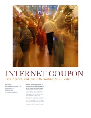 INTERNET COUPON
Free Speech and Toast Recording, $129 Value
Butch Gray                     A new, exciting service is
                               now being offered by Butch
Disc Jockey/Entertainer, LLC
                               Gray, DJ/Entertainer, LLC!
Southington, CT
                               We have found that many clients
(860) 306-5560
                               were happy to receive their crystal
www.butchgraydj.com            clear audio CD. Every speech can
                               now be recorded with Butch’s new
                               state-of-the-art system! The
                               speeches are equalized and recorded
                               on the day. You can listen to every-
                               thing that was said or use the file as a
                               music bed for video and slide shows.

                               Use This coupon at time of booking
 