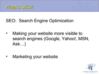 SEO:  Search Engine Optimization Making your website more visible to search engines (Google, Yahoo!, MSN, Ask…) Marketing your website What is SEO? 